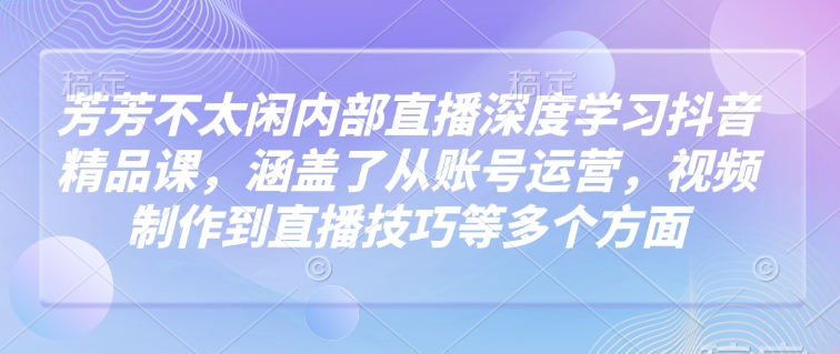 芳芳不太闲内部直播深度学习抖音精品课，涵盖了从账号运营，视频制作到直播技巧等多个方面-网赚联盟