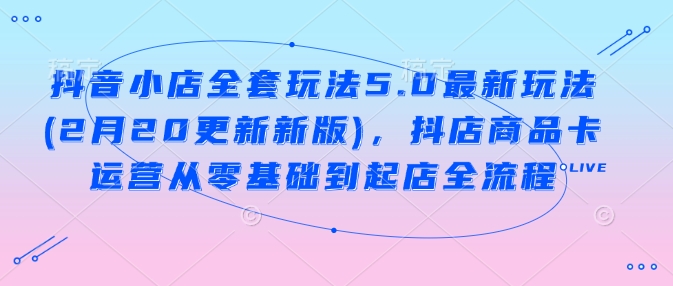 抖音小店全套玩法5.0最新玩法(2月20更新新版)，抖店商品卡运营从零基础到起店全流程-网赚联盟