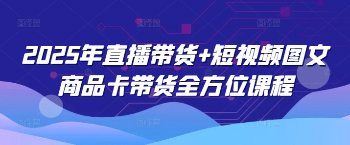 2025年直播带货+短视频图文商品卡带货全方位课程-网赚联盟