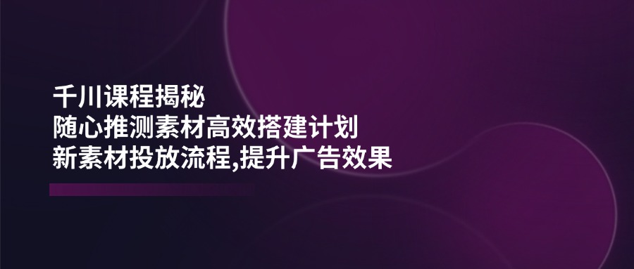 千川课程揭秘：随心推测素材高效搭建计划,新素材投放流程,提升广告效果-网赚联盟