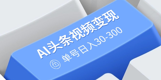AI头条视频变现：AI原创搬运玩法，无需剪辑，多平台发布，单号日入30-300-网赚联盟