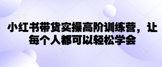 小红书带货实操高阶训练营，让每个人都可以轻松学会-网赚联盟