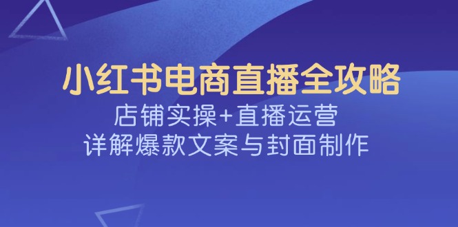 小红书电商直播全攻略，店铺实操+直播运营，详解爆款文案与封面制作-网赚联盟