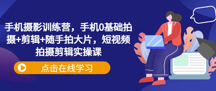 手机摄影训练营，手机0基础拍摄+剪辑+随手拍大片，短视频拍摄剪辑实操课-网赚联盟