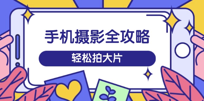 手机摄影全攻略，从拍摄到剪辑，训练营带你玩转短视频，轻松拍大片-网赚联盟