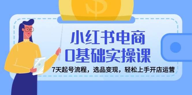 小红书电商0基础实操课，7天起号流程，选品变现，轻松上手开店运营-网赚联盟