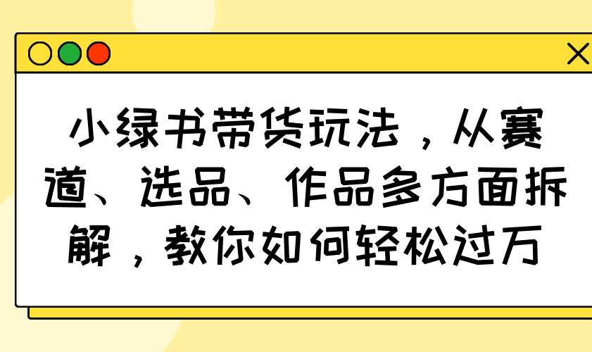小绿书带货玩法，从赛道、选品、作品多方面拆解，教你如何轻松过万-网赚联盟