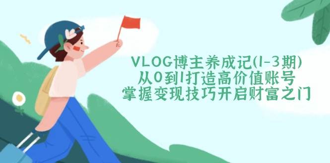 VLOG博主养成记(1-3期)从0到1打造高价值账号，掌握变现技巧开启财富之门-网赚联盟