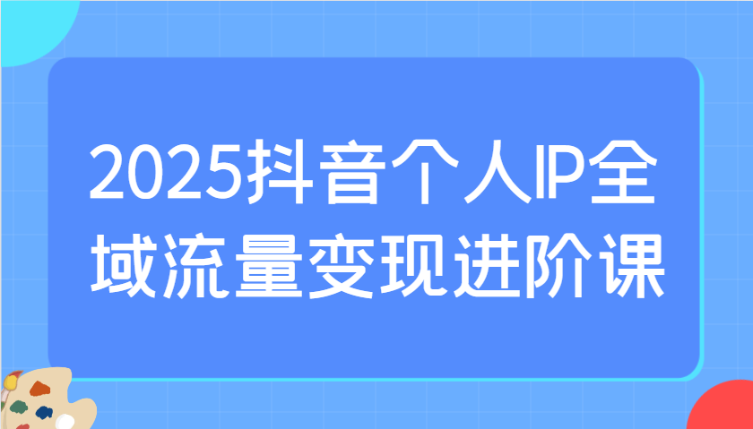 2025抖音个人IP全域流量变现进阶课：选爆品、抖音付费投流、千川投流实操及优化等-网赚联盟