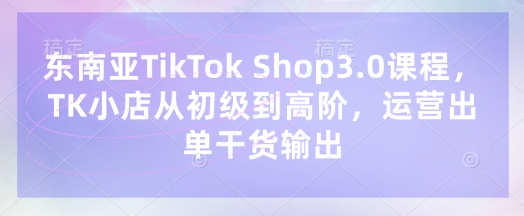 东南亚TikTok Shop3.0课程，TK小店​从初级到高阶，运营出单干货输出-网赚联盟