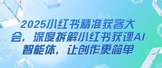 2025小红书精准获客大会，深度拆解小红书获课AI智能体，让创作更简单-网赚联盟