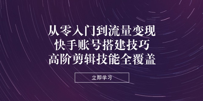 从零入门到流量变现，快手账号搭建技巧，高阶剪辑技能全覆盖-网赚联盟