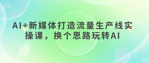 AI+新媒体打造流量生产线实操课，换个思路玩转AI-网赚联盟