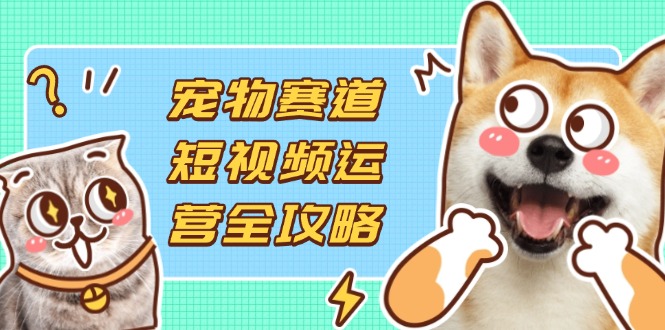 宠物赛道短视频运营全攻略，选品拍摄剪辑实操，实现流量到收益转化-网赚联盟
