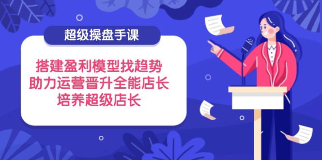 超级操盘手课，搭建盈利模型找趋势，助力运营晋升全能店长，培养超级店长-网赚联盟