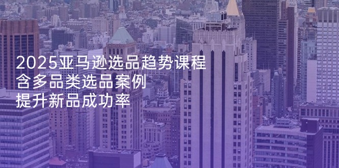 2025亚马逊选品趋势课程，含多品类选品案例，提升新品成功率-网赚联盟