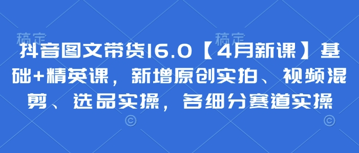 抖音图文带货16.0【4月新课】基础+精英课，新增原创实拍、视频混剪、选品实操，各细分赛道实操-网赚联盟