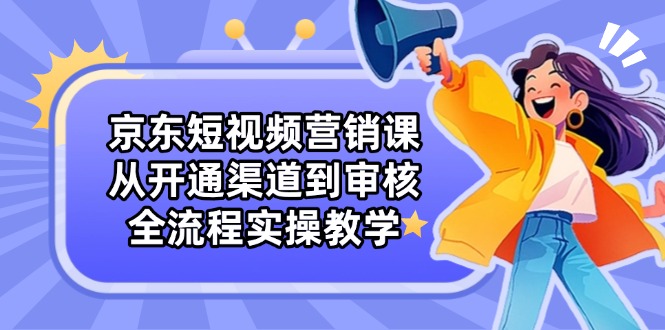 京东短视频营销课：从开通渠道到审核，全流程实操教学-网赚联盟