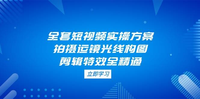 全套短视频实操方案，拍摄运镜光线构图，剪辑特效全精通-网赚联盟