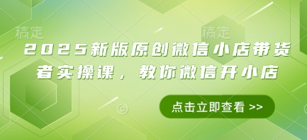 2025新版原创微信小店带货者实操课，教你微信开小店-网赚联盟