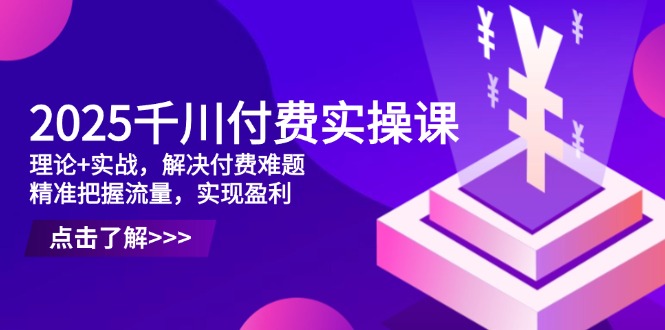 2025千川付费实操课，理论+实战，解决付费难题，精准把握流量，实现盈利-网赚联盟