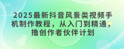 2025最新抖音风景类视频手机制作教程，从入门到精通，撸创作者伙伴计划-网赚联盟