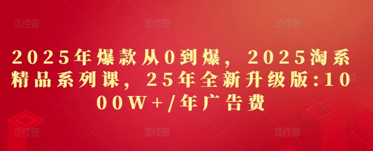 2025年爆款从0到爆，2025淘系精品系列课，25年全新升级版：1000W+1年广告费-网赚联盟