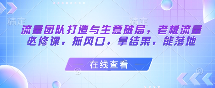 流量团队打造与生意破局，老板流量必修课，抓风口，拿结果，能落地-网赚联盟