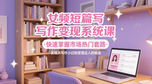 女频短篇写作变现系统课，快速掌握市场热门套路，实现从写作小白到变现达人的蜕变-网赚联盟