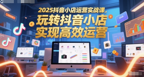 2025抖音小店运营实战课，玩转抖音小店，实现高效运营-网赚联盟