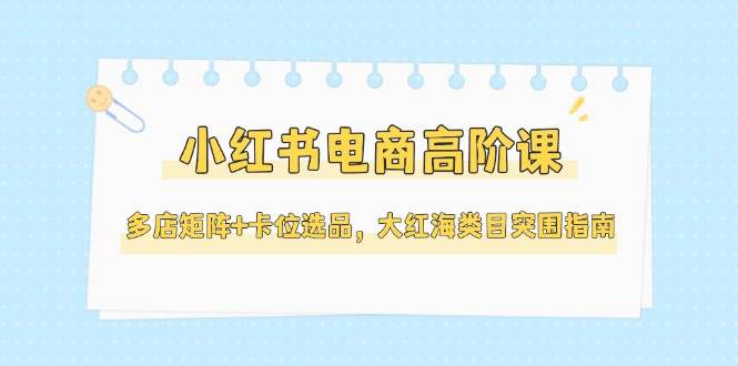 小红书电商高阶课，多店矩阵+卡位选品，大红海类目突围指南(更新5月)-网赚联盟
