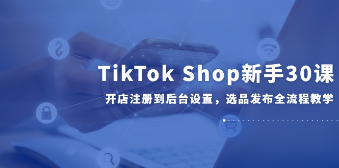 TikTok Shop新手30课，开店注册到后台设置，选品发布全流程教学-网赚联盟