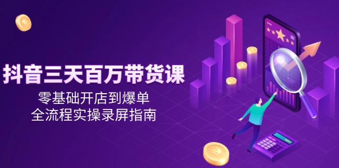 抖音三天百万带货课，零基础开店到爆单，全流程实操录屏指南-网赚联盟