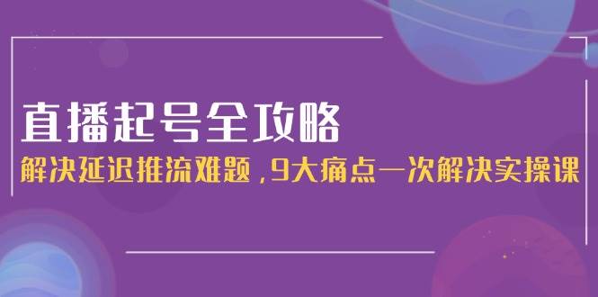 直播起号全攻略：解决延迟推流难题，9大痛点一次解决实操课-网赚联盟