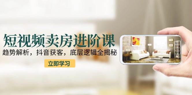 短视频卖房进阶课：趋势解析，抖音获客，底层逻辑全揭秘-网赚联盟