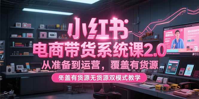 （15258期）小红书电商带货系统课2.0，从准备到运营，覆盖有货源无货源双模式教学-网赚联盟