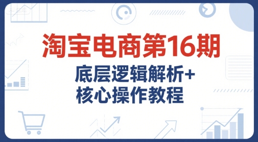 淘宝电商第16期，底层逻辑解析+核心操作教程，运营、推广提升能力的必学课程+配套资料-网赚联盟