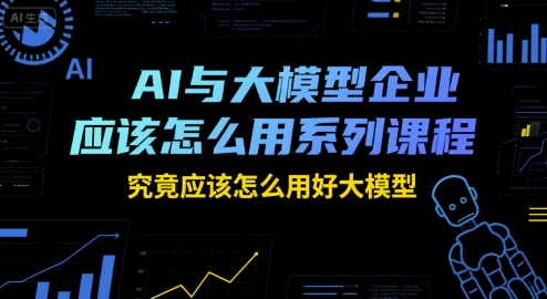 AI与大模型企业应该怎么用系列课程，究竟应该怎么用好大模型-网赚联盟