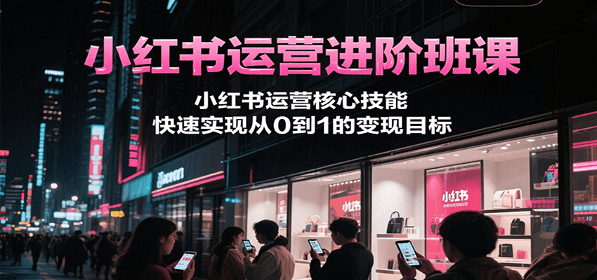 小红书运营进阶班课，小红书运营核心技能，快速实现从0到1的变现目标-网赚联盟