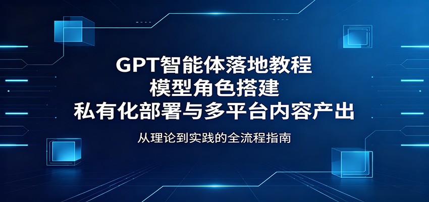 GPT智能体落地教程：模型角色搭建，私有化部署与多平台内容产出-网赚联盟